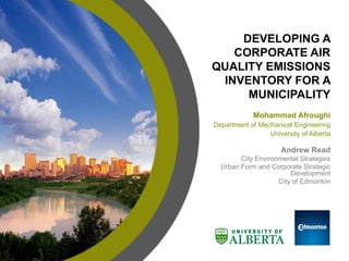 Mohammad Afroughi
Department of Mechanical Engineering
University of Alberta
DEVELOPING A
CORPORATE AIR
QUALITY EMISSIONS
INVENTORY FOR A
MUNICIPALITY
Andrew Read
City Environmental Strategies
Urban Form and Corporate Strategic
Development
City of Edmonton
Logo of
mentor
organization
 