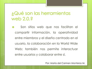 ¿Qué son las herramientas
web 2.0.?
       Son sitios web que nos facilitan el
    compartir información, la operatividad
    entre miembros y el diseño centrado en el
    usuario, la colaboración en la World Wide
    Web; también nos permite interactuar
    entre usuarios y colaborar entre sí.

                         Por: María del Carmen Monteros M.
 