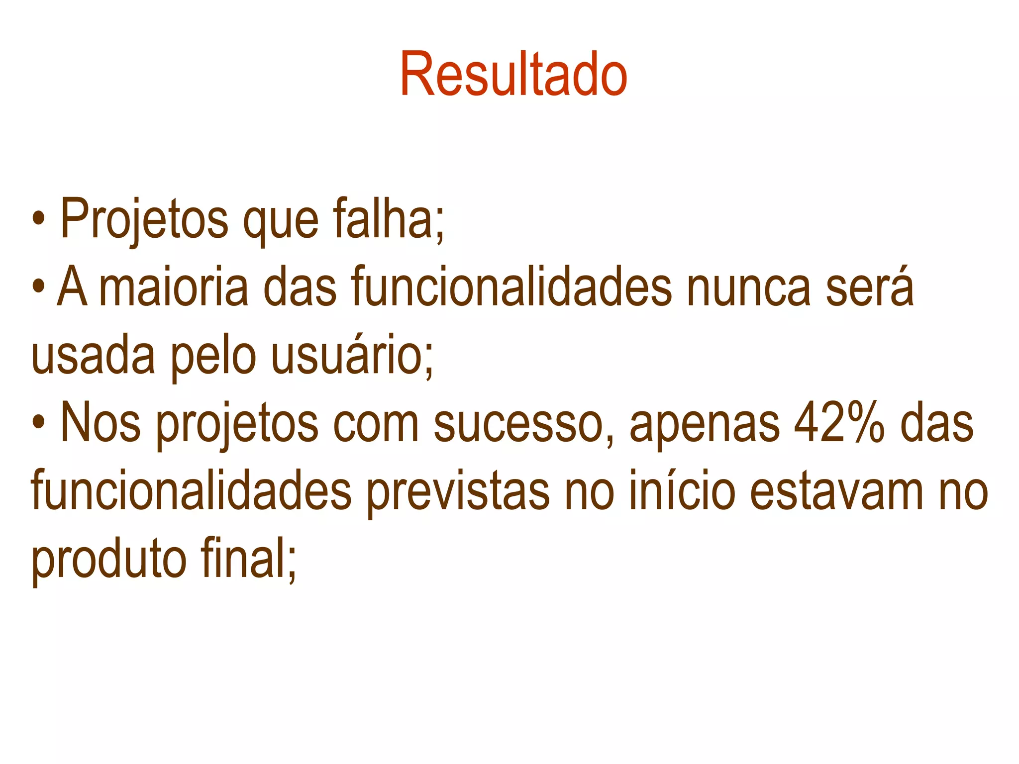 Resultado

• Projetos que falha;
• A maioria das funcionalidades nunca será
usada pelo usuário;
• Nos projetos com sucesso, apenas 42% das
funcionalidades previstas no início estavam no
produto final;
 