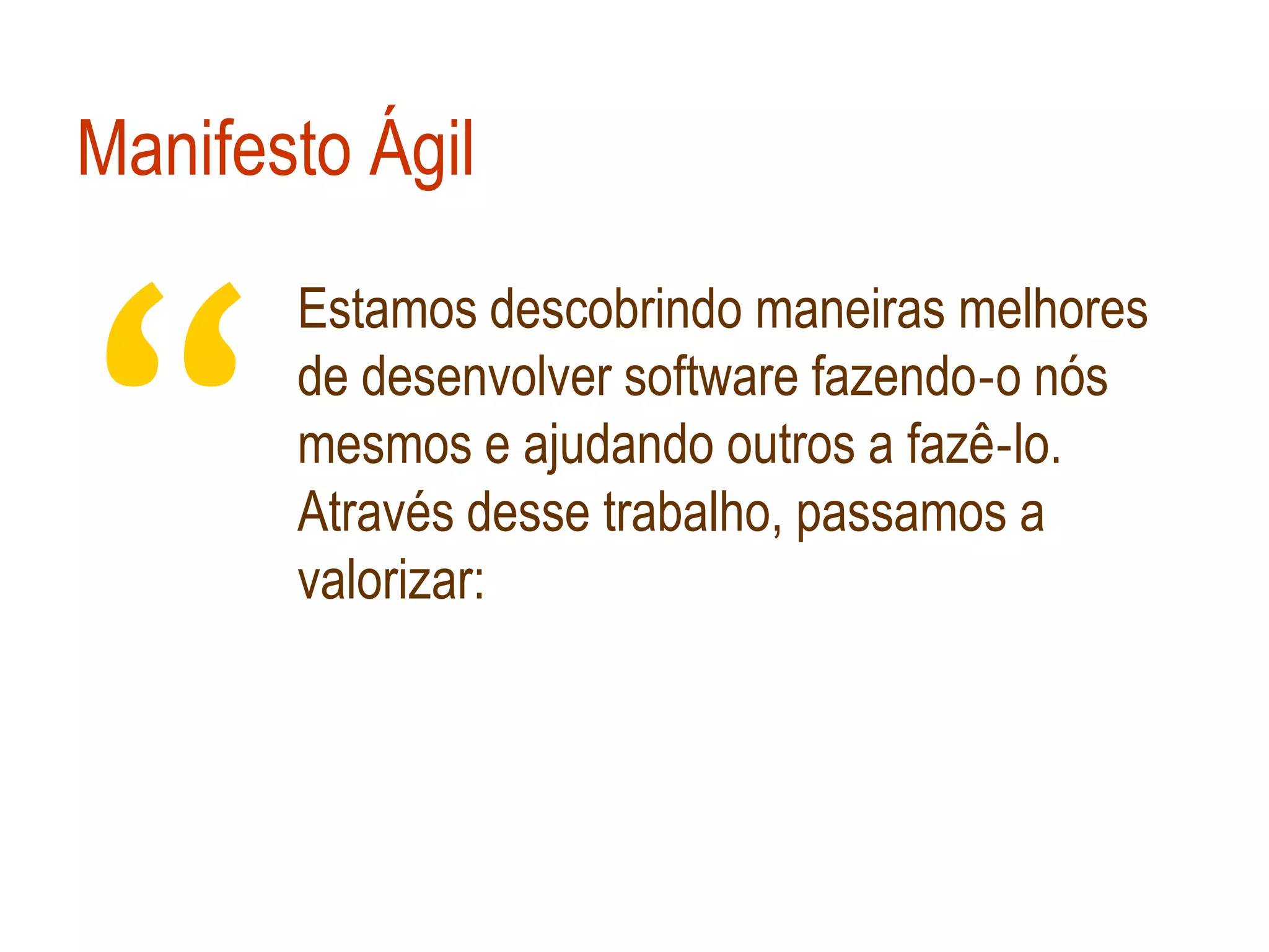 Manifesto Ágil



“
       Estamos descobrindo maneiras melhores
       de desenvolver software fazendo‐o nós
       mesmos e ajudando outros a fazê‐lo.
       Através desse trabalho, passamos a
       valorizar:
 