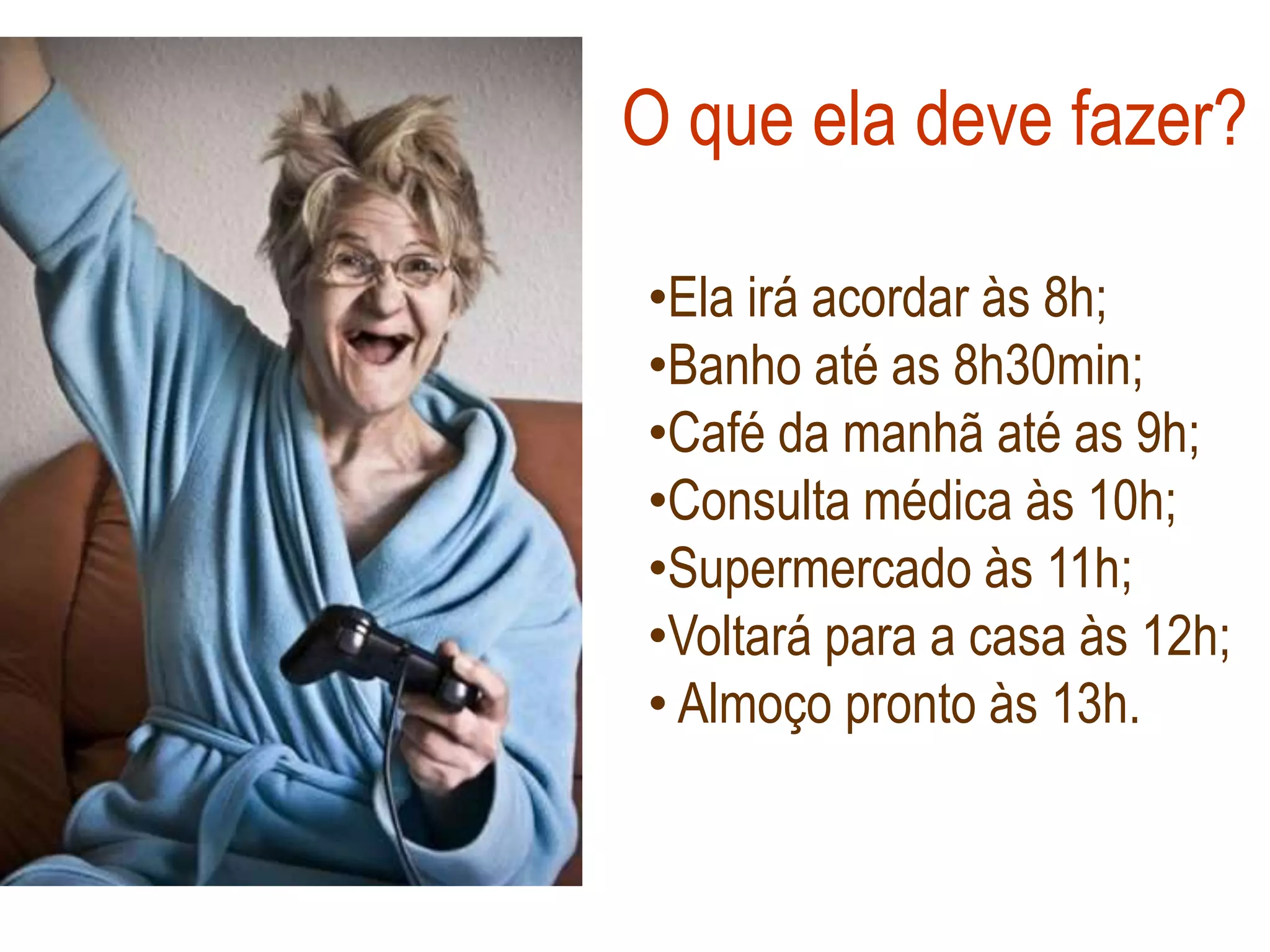 O que ela deve fazer?

•Ela irá acordar às 8h;
•Banho até as 8h30min;
•Café da manhã até as 9h;
•Consulta médica às 10h;
•Supermercado às 11h;
•Voltará para a casa às 12h;
• Almoço pronto às 13h.
 