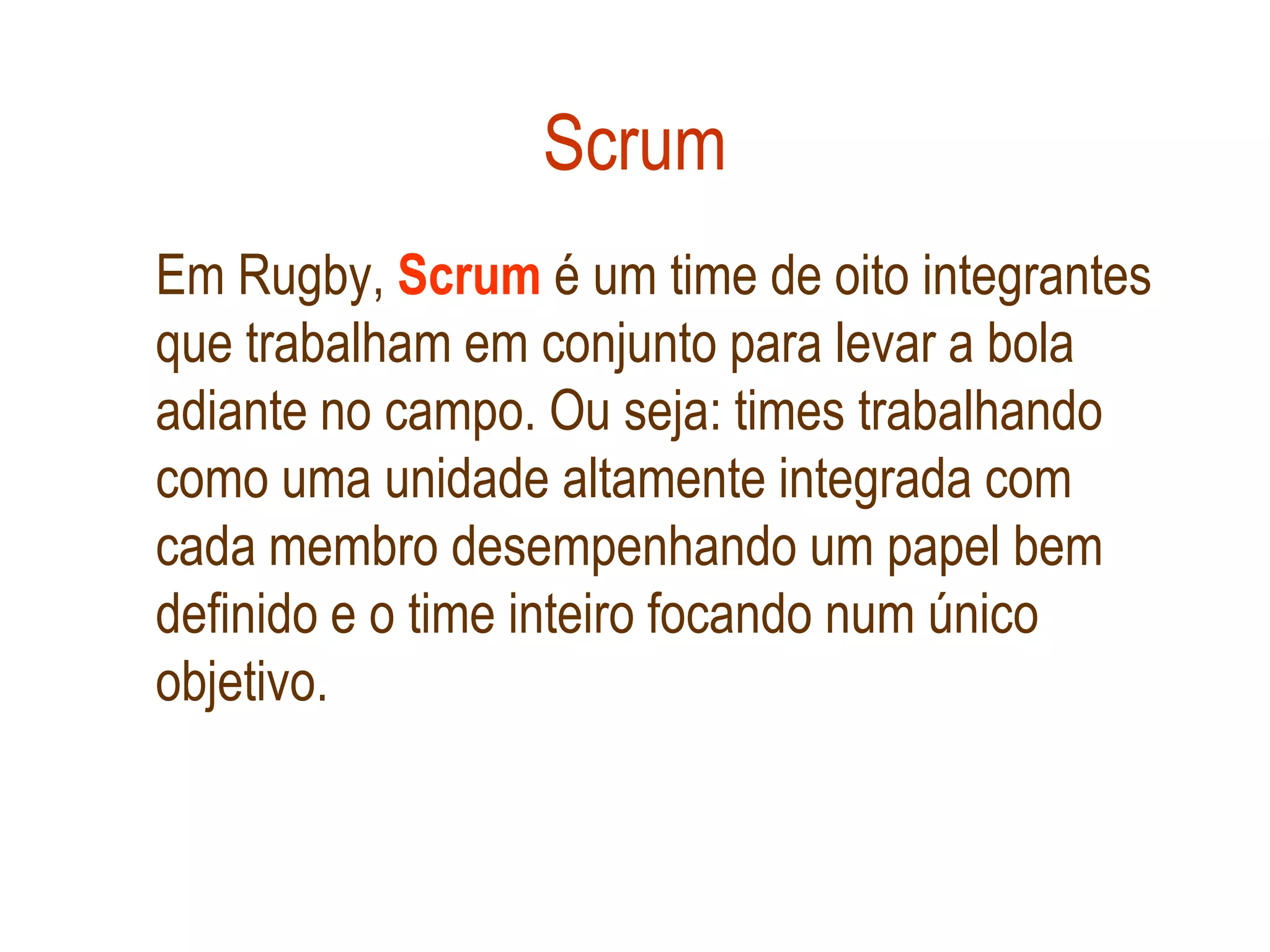 Scrum
Em Rugby, Scrum é um time de oito integrantes
que trabalham em conjunto para levar a bola
adiante no campo. Ou seja: times trabalhando
como uma unidade altamente integrada com
cada membro desempenhando um papel bem
definido e o time inteiro focando num único
objetivo.
 