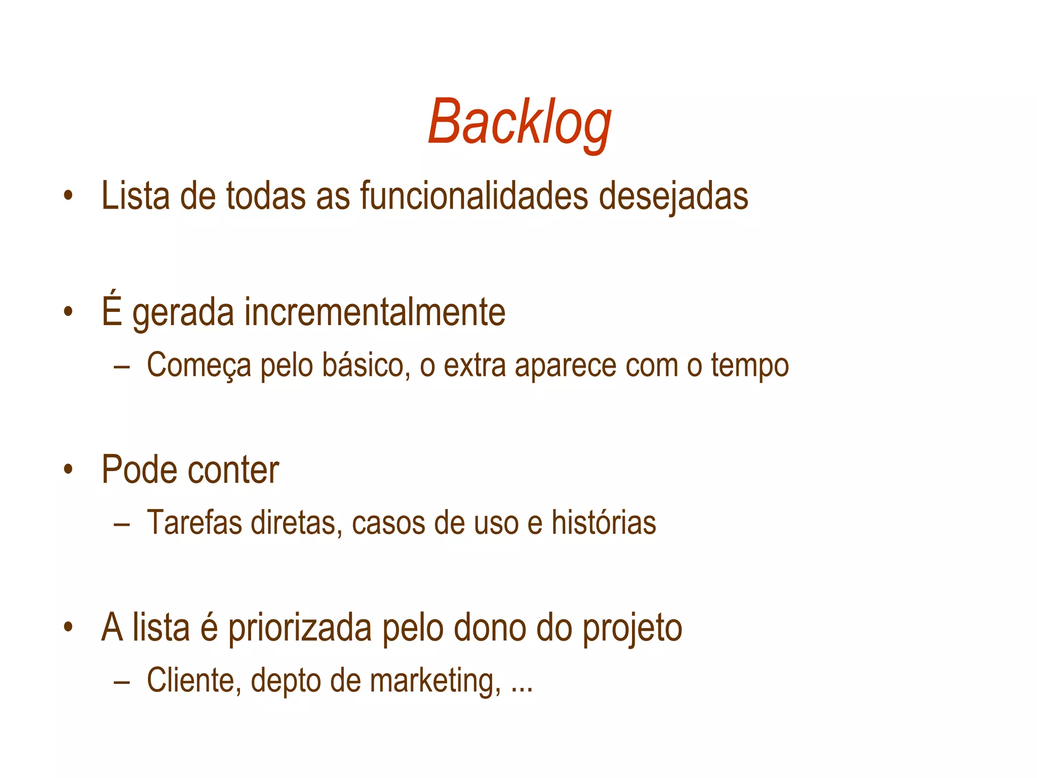 Backlog
• Lista de todas as funcionalidades desejadas

• É gerada incrementalmente
   – Começa pelo básico, o extra aparece com o tempo


• Pode conter
   – Tarefas diretas, casos de uso e histórias


• A lista é priorizada pelo dono do projeto
   – Cliente, depto de marketing, ...
 