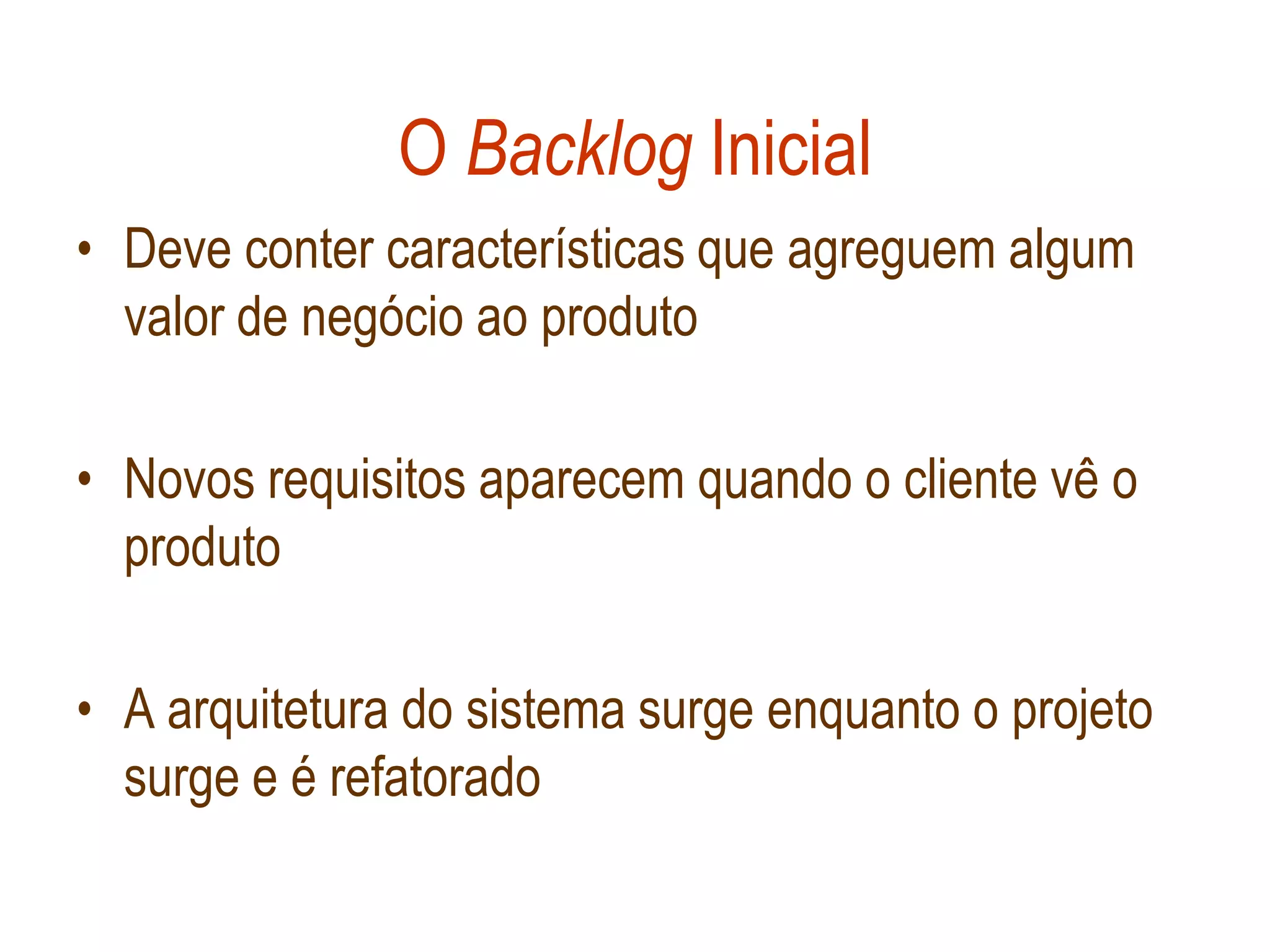 O Backlog Inicial
• Deve conter características que agreguem algum
  valor de negócio ao produto

• Novos requisitos aparecem quando o cliente vê o
  produto

• A arquitetura do sistema surge enquanto o projeto
  surge e é refatorado
 