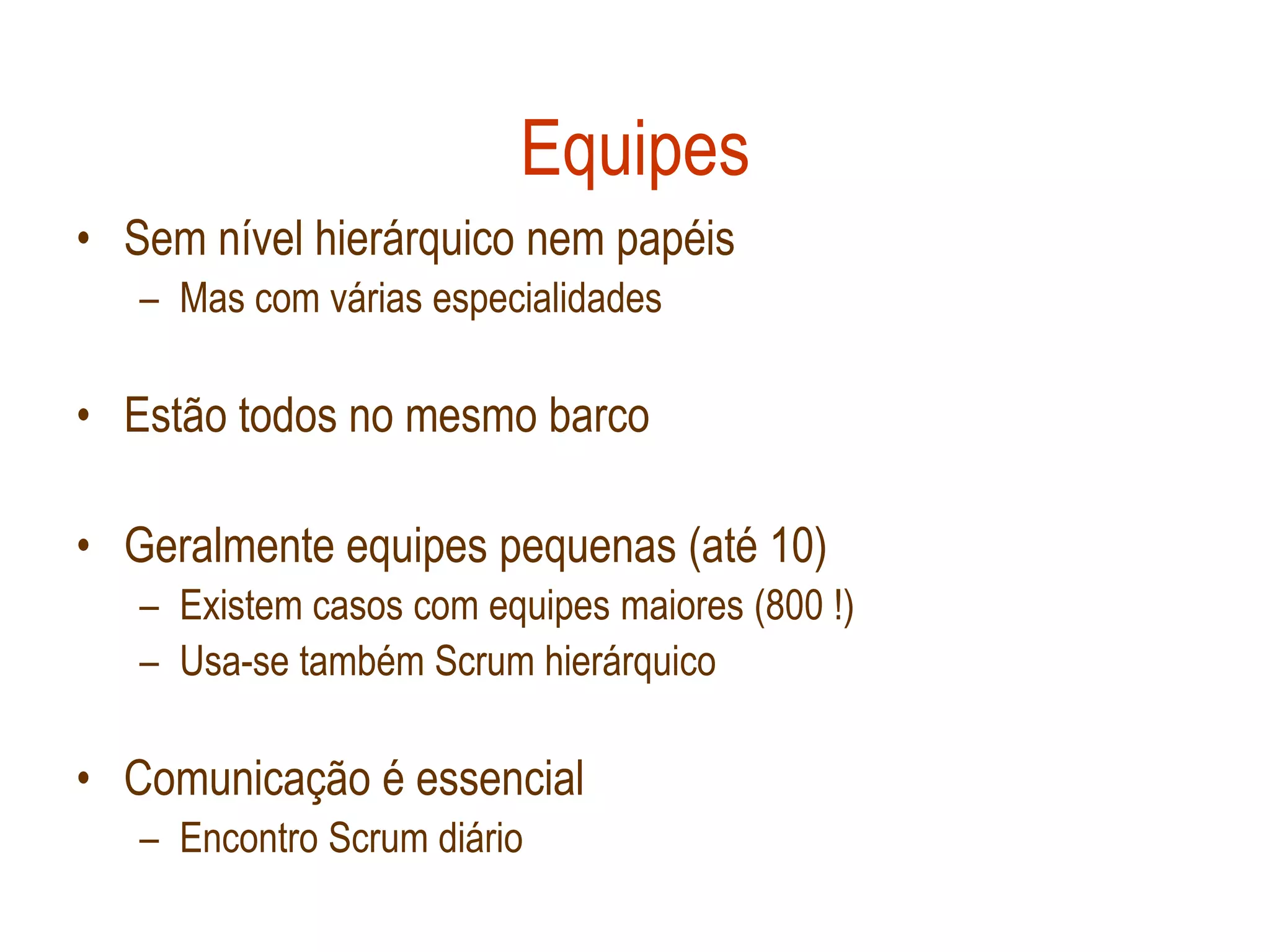 Equipes
• Sem nível hierárquico nem papéis
   – Mas com várias especialidades

• Estão todos no mesmo barco

• Geralmente equipes pequenas (até 10)
   – Existem casos com equipes maiores (800 !)
   – Usa-se também Scrum hierárquico

• Comunicação é essencial
   – Encontro Scrum diário
 