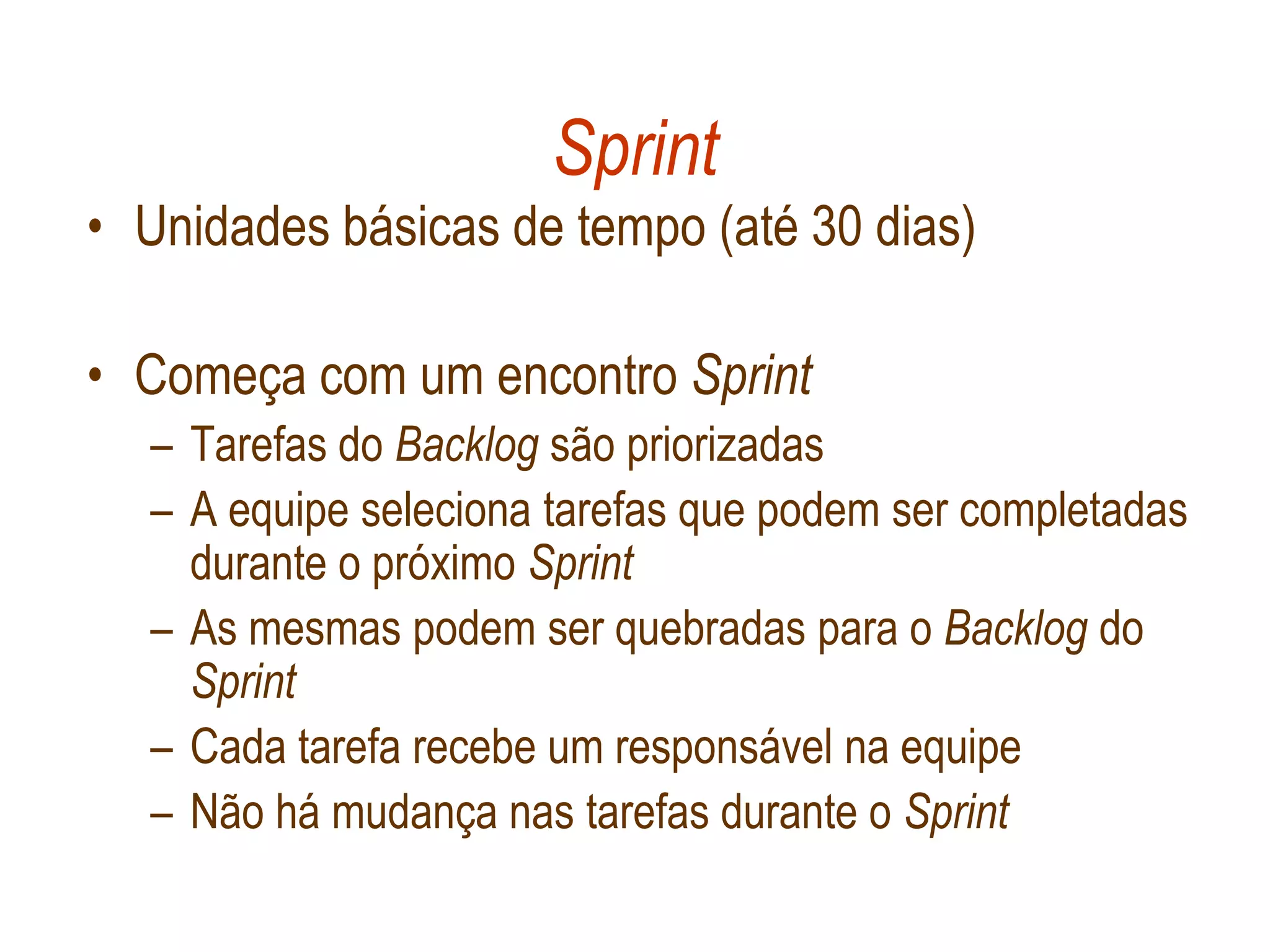 Sprint
• Unidades básicas de tempo (até 30 dias)

• Começa com um encontro Sprint
  – Tarefas do Backlog são priorizadas
  – A equipe seleciona tarefas que podem ser completadas
    durante o próximo Sprint
  – As mesmas podem ser quebradas para o Backlog do
    Sprint
  – Cada tarefa recebe um responsável na equipe
  – Não há mudança nas tarefas durante o Sprint
 