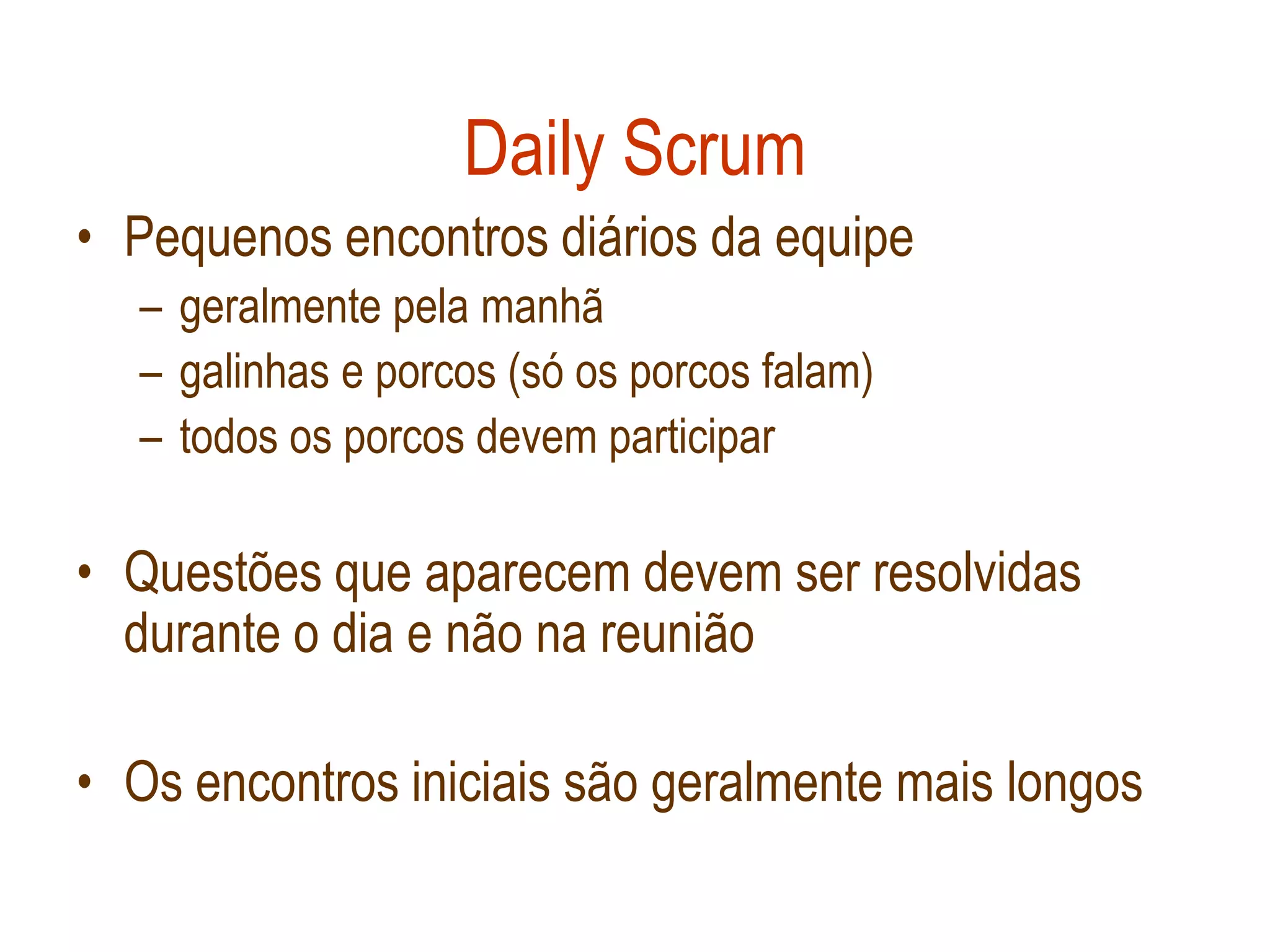 Daily Scrum
• Pequenos encontros diários da equipe
  – geralmente pela manhã
  – galinhas e porcos (só os porcos falam)
  – todos os porcos devem participar

• Questões que aparecem devem ser resolvidas
  durante o dia e não na reunião

• Os encontros iniciais são geralmente mais longos
 