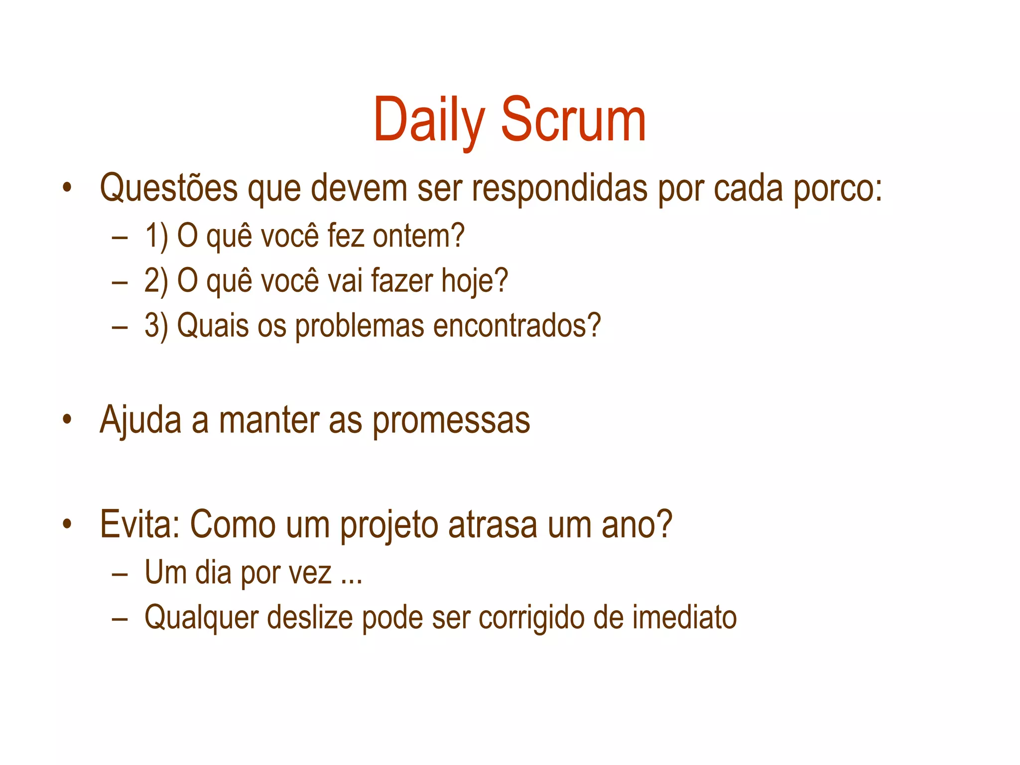 Daily Scrum
• Questões que devem ser respondidas por cada porco:
   – 1) O quê você fez ontem?
   – 2) O quê você vai fazer hoje?
   – 3) Quais os problemas encontrados?

• Ajuda a manter as promessas

• Evita: Como um projeto atrasa um ano?
   – Um dia por vez ...
   – Qualquer deslize pode ser corrigido de imediato
 