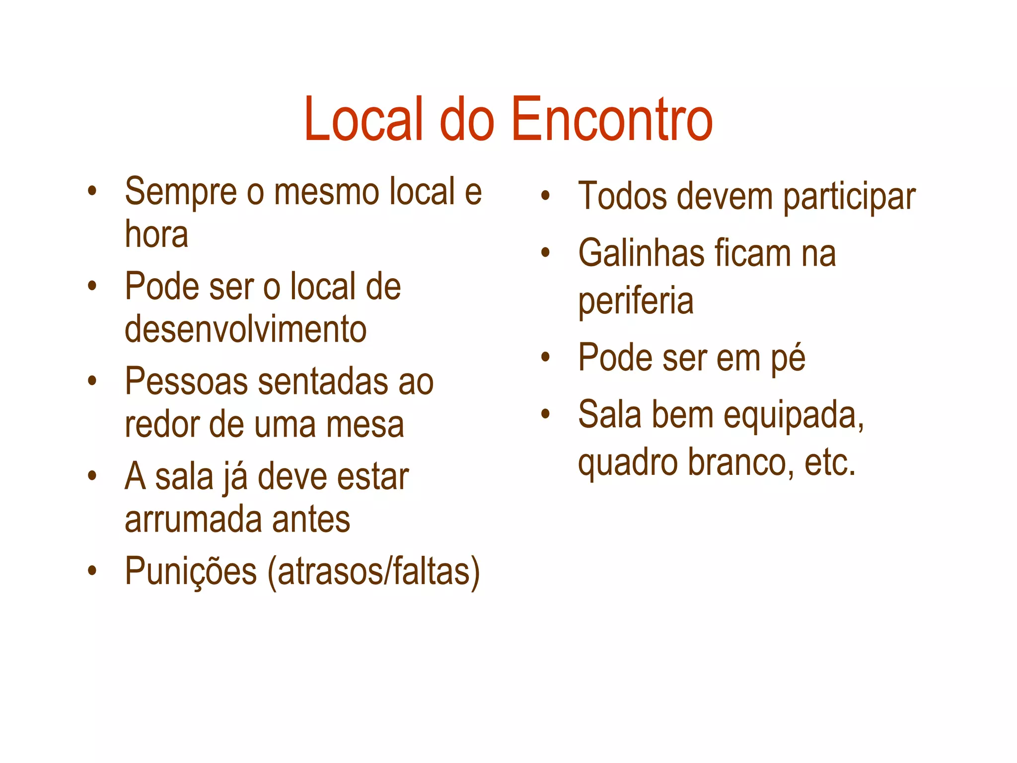 Local do Encontro
• Sempre o mesmo local e      • Todos devem participar
  hora                        • Galinhas ficam na
• Pode ser o local de           periferia
  desenvolvimento
                              • Pode ser em pé
• Pessoas sentadas ao
  redor de uma mesa           • Sala bem equipada,
• A sala já deve estar          quadro branco, etc.
  arrumada antes
• Punições (atrasos/faltas)
 