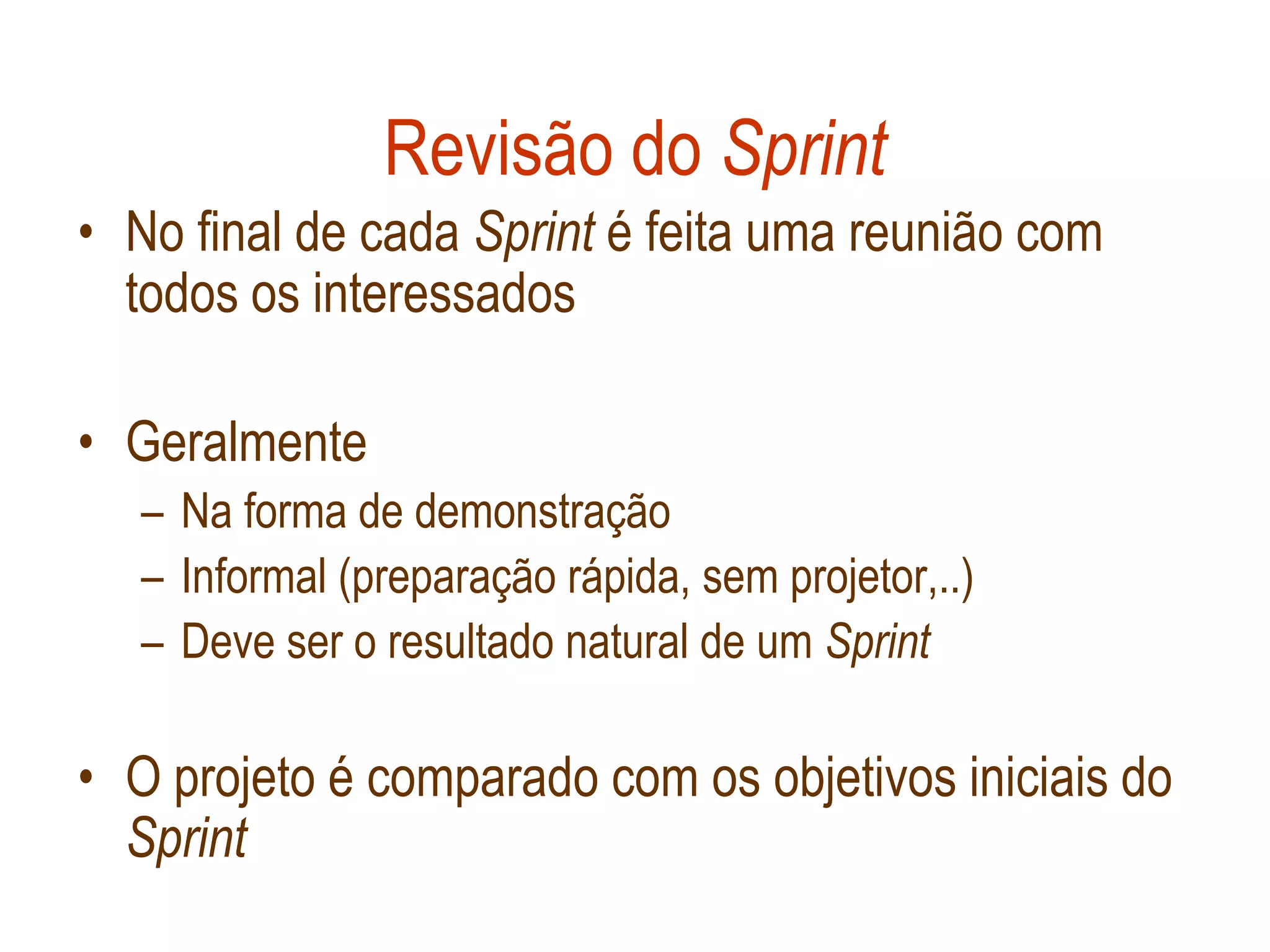 Revisão do Sprint
• No final de cada Sprint é feita uma reunião com
  todos os interessados

• Geralmente
   – Na forma de demonstração
   – Informal (preparação rápida, sem projetor,..)
   – Deve ser o resultado natural de um Sprint

• O projeto é comparado com os objetivos iniciais do
  Sprint
 