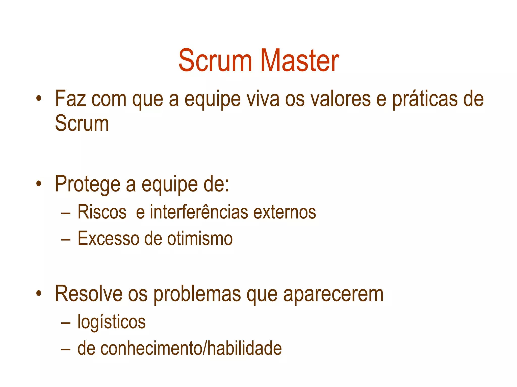Scrum Master
• Faz com que a equipe viva os valores e práticas de
  Scrum

• Protege a equipe de:
  – Riscos e interferências externos
  – Excesso de otimismo

• Resolve os problemas que aparecerem
  – logísticos
  – de conhecimento/habilidade
 