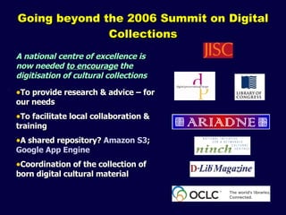 Going beyond the 2006 Summit on Digital Collections A national centre of excellence is now needed  to encourage  the digitisation of cultural collections To provide research & advice – for our needs To facilitate local collaboration & training A shared repository?  Amazon S3 ;  Google App Engine Coordination of the collection of born digital cultural material 