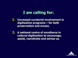 I am calling for: Increased curatorial involvement in digitisation programs – for both preservation and access. A national centre of excellence in cultural digitisation to encourage, assist, coordinate and advise us. 