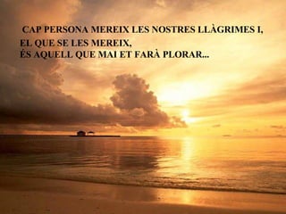 CAP PERSONA MEREIX LES NOSTRES LLÀGRIMES I, EL QUE SE LES MEREIX,  ÉS AQUELL QUE MAI ET FARÀ PLORAR... 