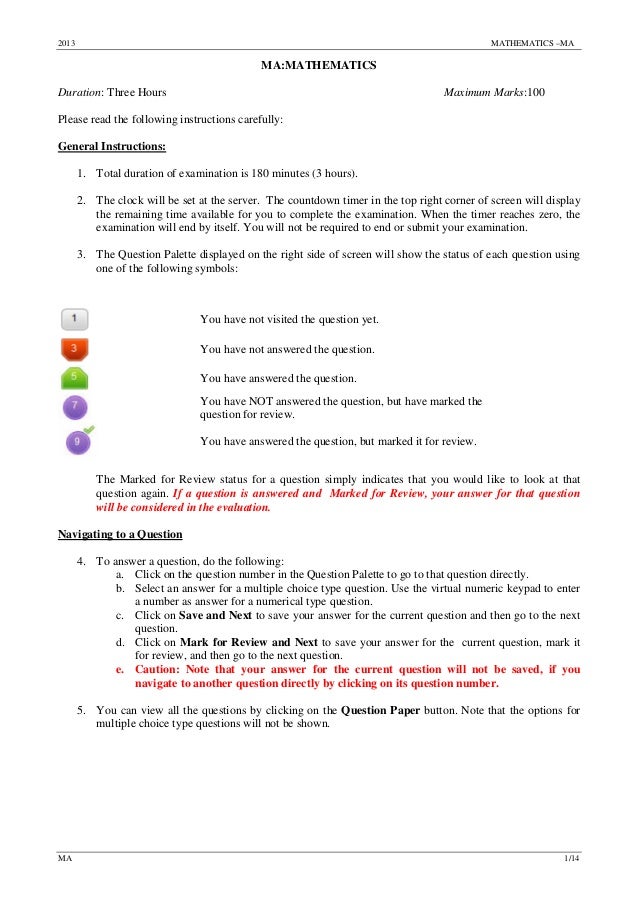 2013 MATHEMATICS –MA
MA 1/14
MA:MATHEMATICS
Duration: Three Hours Maximum Marks:100
Please read the following instructions carefully:
General Instructions:
1. Total duration of examination is 180 minutes (3 hours).
2. The clock will be set at the server. The countdown timer in the top right corner of screen will display
the remaining time available for you to complete the examination. When the timer reaches zero, the
examination will end by itself. You will not be required to end or submit your examination.
3. The Question Palette displayed on the right side of screen will show the status of each question using
one of the following symbols:
You have not visited the question yet.
You have not answered the question.
You have answered the question.
You have NOT answered the question, but have marked the
question for review.
You have answered the question, but marked it for review.
The Marked for Review status for a question simply indicates that you would like to look at that
question again. If a question is answered and Marked for Review, your answer for that question
will be considered in the evaluation.
Navigating to a Question
4. To answer a question, do the following:
a. Click on the question number in the Question Palette to go to that question directly.
b. Select an answer for a multiple choice type question. Use the virtual numeric keypad to enter
a number as answer for a numerical type question.
c. Click on Save and Next to save your answer for the current question and then go to the next
question.
d. Click on Mark for Review and Next to save your answer for the current question, mark it
for review, and then go to the next question.
e. Caution: Note that your answer for the current question will not be saved, if you
navigate to another question directly by clicking on its question number.
5. You can view all the questions by clicking on the Question Paper button. Note that the options for
multiple choice type questions will not be shown.
 