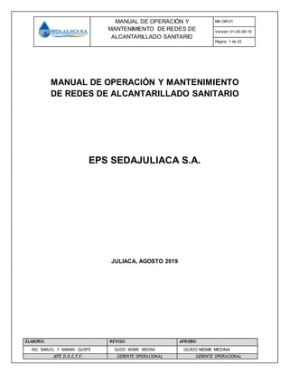 MANUAL DE OPERACIÓN Y
MANTENIMIENTO DE REDES DE
ALCANTARILLADO SANITARIO
MA-GR-01
Versión: 01-05-08-19
Página: 1 de 22
ELABORO: REVISO: APROBO:
ING. SAMUEL F. MAMANI QUISPE GUIDO MISME MEDINA GUIDO MISME MEDINA
JEFE D.D.C.F.F. GERENTE OPERACIONAL GERENTE OPERACIONAL
MANUAL DE OPERACIÓN Y MANTENIMIENTO
DE REDES DE ALCANTARILLADO SANITARIO
EPS SEDAJULIACA S.A.
JULIACA, AGOSTO 2019
 