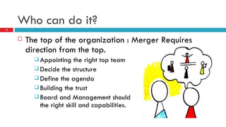 Who can do it? The top of the organization : Merger Requires direction from the top. Appointing the right top team Decide the structure Define the agenda Building the trust Board and Management should  have the right skill and capabilities. 