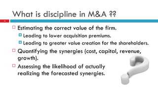 What is discipline in M&A ?? Estimating the correct value of the firm. Leading to lower acquisition premiums. Leading to greater value creation for the shareholders. Quantifying the synergies (cost, capital, revenue, growth). Assessing the likelihood of actually  realizing the forecasted synergies.  