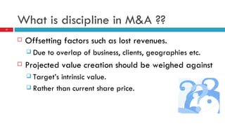What is discipline in M&A ?? Offsetting factors such as lost revenues. Due to overlap of business, clients, geographies etc. Projected value creation should be weighed against Target’s intrinsic value. Rather than current share price. 