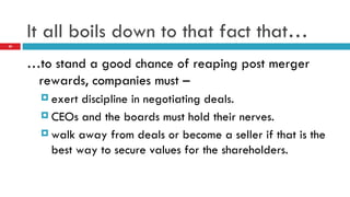 It all boils down to that fact that… … to stand a good chance of reaping post merger rewards, companies must – exert discipline in negotiating deals. CEOs and the boards must hold their nerves. walk away from deals or become a seller if that is the best way to secure values for the shareholders. 