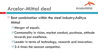 Arcelor-Mittal deal  Best combination within the steel industry:Aditya Mittal Merger of equals. Commonality in vision, market conduct, purchase, attitude towards par-exellence. Leader in terms of technology, research and innovation. 3-4 times the nearest competitor. 