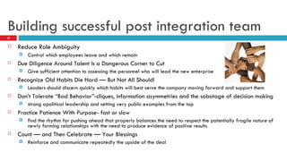 Building successful post integration team Reduce Role Ambiguity Control which employees leave and which remain Due Diligence Around Talent Is a Dangerous Corner to Cut Give sufficient attention to assessing the personnel who will lead the new enterprise Recognize Old Habits Die Hard — But Not All Should! Leaders should discern quickly which habits will best serve the company moving forward and support them Don’t Tolerate “Bad Behavior”-cliques, information asymmetries and the sabotage of decision making strong apolitical leadership and setting very public examples from the top Practice Patience With Purpose- fast or slow find the rhythm for pushing ahead that properly balances the need to respect the potentially fragile nature of newly forming relationships with the need to produce evidence of positive results Count — and Then Celebrate — Your Blessings Reinforce and communicate repeatedly the upside of the deal 
