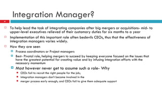 Integration Manager? To help lead the task of integrating companies after big mergers or acquisitions- mid- to upper-level executives relieved of their customary duties for six months to a year Implementation of this important role often bedevils CEOs, thus that the effectiveness of integration managers varies widely. How they are seen Process coordinators or Project managers Best- Pivotal role, helping mergers to succeed by keeping everyone focused on the issues that have the greatest potential for creating value and by infusing integration efforts with the necessary momentum Most however never get to assume such a role- Why CEOs fail to recruit the right people for the job; integration managers don’t become involved in the merger process early enough; and CEOs fail to give them adequate support 