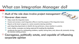 What can Integration Manager do? Much of the role does involve project management However does more Helps create the integration teams Create and oversee a small integration office to track the progress of the integration teams Reports on the teams’ progress to a senior-executive steering committee push integrating departments to identify the top performers, whose retention is a priority track whether synergies are being captured & breaking the deadlocks accelerate the pace by anticipating problems, rapidly solving them, and, above all, constantly driving the decision-making process Courageous, politically astute, and capable of influencing corporate opinion 