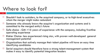 Where to look for? Shouldn’t look to outsiders, to the acquired company, or to high-level executives whom the merger might make redundant Someone who already knows the acquirer’s organization and systems and is committed to the merged entity’s future Safe choice - GM >15 years of experience with the company, including frontline operating experience Riskier Choice- less experienced rising star, with proven well-developed  general management potential Organizations that actively manage their talent pipeline will have an easy time identifying candidates Serial acquirers should therefore have a strong talent-management system that makes it easy to identify potential integration leaders 