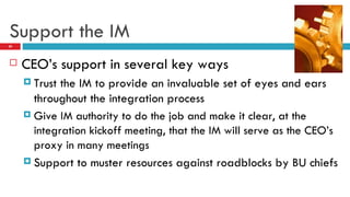 Support the IM CEO’s support in several key ways Trust the IM to provide an invaluable set of eyes and ears throughout the integration process Give IM authority to do the job and make it clear, at the integration kickoff meeting, that the IM will serve as the CEO’s proxy in many meetings Support to muster resources against roadblocks by BU chiefs 