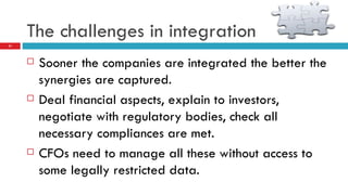 The challenges in integration Sooner the companies are integrated the better the synergies are captured. Deal financial aspects, explain to investors, negotiate with regulatory bodies, check all necessary compliances are met. CFOs need to manage all these without access to some legally restricted data. 