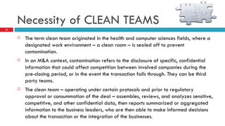Necessity of CLEAN TEAMS The term clean team originated in the health and computer sciences fields, where a designated work environment – a clean room – is sealed off to prevent contamination.  In an M&A context, contamination refers to the disclosure of specific, confidential information that could affect competition between involved companies during the pre-closing period, or in the event the transaction falls through. They can be third party teams.  The clean team – operating under certain protocols and prior to regulatory approval or consummation of the deal – assembles, reviews, and analyzes sensitive, competitive, and other confidential data, then reports summarized or aggregated information to the business leaders, who are then able to make informed decisions about the transaction or the integration of the businesses. 