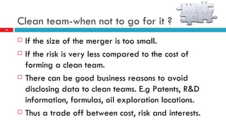 Clean team-when not to go for it ? If the size of the merger is too small. If the risk is very less compared to the cost of forming a clean team. There can be good business reasons to avoid disclosing data to clean teams. E.g Patents, R&D information, formulas, oil exploration locations. Thus a trade off between cost, risk and interests. 