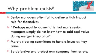 Why problem exists? Senior managers often fail to define a high impact role for themselves. “  Perhaps most fundamental is that many senior managers simply do not know how to add real value during merger integration”. Merely steering committees to handle issues as they arise. Be defensive and protect own company from errors.  