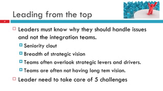 Leading from the top Leaders must know why they should handle issues and not the integration teams. Seniority clout Breadth of strategic vision Teams often overlook strategic levers and drivers. Teams are often not having long tem vision. Leader need to take care of 5 challenges 