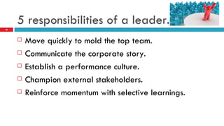5 responsibilities of a leader. Move quickly to mold the top team. Communicate the corporate story. Establish a performance culture. Champion external stakeholders. Reinforce momentum with selective learnings. 