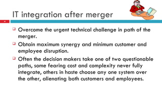 IT integration after merger Overcome the urgent technical challenge in path of the merger. Obtain maximum synergy and minimum customer and employee disruption. Often the decision makers take one of two questionable paths, some fearing cost and complexity never fully integrate, others in haste choose any one system over the other, alienating both customers and employees. 
