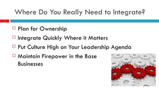   Where Do You Really Need to Integrate?   Plan for Ownership Integrate Quickly Where it Matters Put Culture High on Your Leadership Agenda Maintain Firepower in the Base  Businesses 