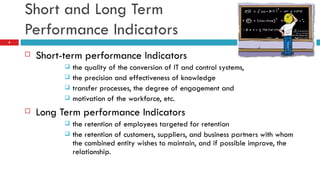 Short and Long Term  Performance Indicators Short-term performance Indicators the quality of the conversion of IT and control systems, the precision and effectiveness of knowledge transfer processes, the degree of engagement and motivation of the workforce, etc. Long Term performance Indicators the retention of employees targeted for retention the retention of customers, suppliers, and business partners with whom the combined entity wishes to maintain, and if possible improve, the relationship. 