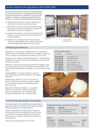 Bunker Sampler Storage System (FG-K16091-KW)
Certified by Germanischer Lloyd, the Kittiwake Bunker
Sample Storage System is a completely self-contained
unit providing everything needed to comply with the
collection, retention and storage of bunker fuel oil
samples in accordance with IMO MARPOL regulations.
Bunker Sampler
Storage System
Sampling Accessories
Fuel Oil Sample Bottles and Labels
	All equipment is contained in a robust, metal case that is
fully lockable for safe and secure sample storage.
	Certified by Germanischer Lloyd, providing everything you
need to ensure that your fuel samples are compliant with
IMO MARPOL 73/78 Annex VI regulations.
	Complete with log book to record your sample details, plus
training CDs and full instructions on bunker sampling and
the latest regulations.
	 Replacement consumables and a full range of bunker
samples are easily available at short notice from Kittiwake
and can be shipped to the destination of your choice.
Part Number Description
Ordering Information
Fuel Sampler (x 1 off)
Cubitainers (x 24 off)
Valve Lock (x 1 off)
Convertor Bobbin (x 1 off)
Sampler Gauge (x 1 off)
Elbow Kit for 45 degree Elbow
Elbow Kit for 90 degree Elbow
Bunker Sampler Plug and Lanyard
FG-K11079-WA
FG-K3-201-KW
FG-K1-139-KW
FG-K3-021-KW
FG-K11168-KW
FG-K13588-KW
FG-K13589-KW
FG-K16692-KW
Fuel Sampler - The fuel sampler is designed to fit into an existing fuel
supply line and can be removed with the line full. Supplied in a single size,
it can be modified to fit fuel delivery lines. between 3 and 12 Inches.
Cubitainers - Drip samplers use disposable ‘cubitainers’. These hold the oil
sample before mixing and transfer to the sample bottles and keep out all
external contamination.
Valve Lock - Some authorities, for example the Port of Singapore, require
that the sample flow rate is fixed throughout the bunkering period. The
Valve Lock device can be fitted to the sampler to ensure the setting remains
stable.
Converter Bobbin - The Converter Bobbin is a low cost
device designed to allow DNVPS Samplers to use Kittiwake
Cubitainers.
Sampler Gauge - Rapid flow of fuel in bunker lines can
result in unusual pressure conditions. A gauge is available
for monitoring this to prevent the sample being drawn
back into the line.
Elbow Kits For Alternative Positions - It is possible to
position the sampler tube at an angle to the vertical.
Elbow kits are designed to keep the cubitainer bag
hanging vertically as either a 45 or 90 degree Elbow.
Kittiwake produce 750ml HDPE fuel oil sample bottle
packs and mailer kits complete with numbered tamper
evident caps, labels and mailing cartons*.
Kittiwake sample bottles have been tested and approved
for transportation of fuel oil samples by air freight or courier
service. All consumables are available either as convenient
individual packs, or supplied in bulk to refineries and bunker
barge operations.
*Mailer cartons only included in FG-K3-210-KW
Part Number
FG-K3-210-KW
FG-K3-211-KW
FG-K17111-KW
Quantity
40
70
100
Part Number
FG-K26280-KW
FG-K26783-KW
FG-K17103-KW
Description
IMO MARPOL Approved Fuel Sample Label
Standard Fuel Sample Label
Clear Adhesive Marpol Over Label
Quantity
1000
1000
1000
Sample Bottle Packs and Extra Security Seals
Labels
Description
750ml Sample Bottle and Mailer Kit
750ml Sample Bottle Pack
Bottle Shoulder and Valve Lock Seals
 
