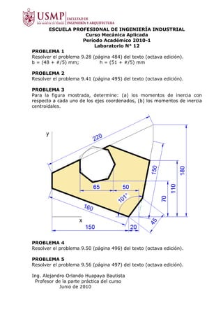 ESCUELA PROFESIONAL DE INGENIERÍA INDUSTRIAL
                       Curso Mecánica Aplicada
                      Período Académico 2010-1
                           Laboratorio N° 12
PROBLEMA 1
Resolver el problema 9.28 (página 484) del texto (octava edición).
b = (48 + #/5) mm;           h = (51 + #/5) mm

PROBLEMA 2
Resolver el problema 9.41 (página 495) del texto (octava edición).

PROBLEMA 3
Para la figura mostrada, determine: (a) los momentos de inercia con
respecto a cada uno de los ejes coordenados, (b) los momentos de inercia
centroidales.




PROBLEMA 4
Resolver el problema 9.50 (página 496) del texto (octava edición).

PROBLEMA 5
Resolver el problema 9.56 (página 497) del texto (octava edición).

Ing. Alejandro Orlando Huapaya Bautista
 Profesor de la parte práctica del curso
            Junio de 2010
 