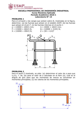 ESCUELA PROFESIONAL DE INGENIERÍA INDUSTRIAL
                        Curso Mecánica Aplicada
                      Período Académico 2010-1
                             Laboratorio N° 14
PROBLEMA 1
Para el armazón y las cargas que actúan sobre él, mostradas en la figura,
determine: (a) las fuerzas que actúan en el eslabón ACEF; (b) las fuerzas
que actúan en el pin F. (c) las fuerzas internas en el punto J.
a = (10000 + 200#) mm;             b = (5000 + 100#) mm;
P = (15000 + 260#) N;              Q = (10000 + 210#) N;
S = (10000 + 200#) N;              β = (30 + #/2)°




PROBLEMA 2
Para el perfil Z mostrado, se pide: (a) determinar el valor de a para que
IYC/IXC = 36; (b) para el valor de a calculado en el ítem (a), cuál es el
ángulo de giro para que los momentos de inercia se conviertan en
momentos principales; (c) los valores de los momentos principales.
 