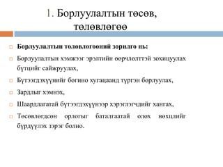 1. Борлуулалтын төсөв,
төлөвлөгөө
 Борлуулалтын төлөвлөгөөний зорилго нь:
 Борлуулалтын хэмжээг эрэлтийн өөрчлөлттэй зохицуулах
бүтцийг сайжруулах,
 Бүтээгдэхүүнийг богино хугацаанд түргэн борлуулах,
 Зардлыг хэмнэх,
 Шаардлагатай бүтээгдэхүүнээр хэрэглэгчдийг хангах,
 Төсөвлөгдсөн орлогыг баталгаатай олох нөхцлийг
бүрдүүлэх зэрэг болно.
 