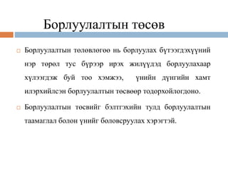 Борлуулалтын төсөв
 Борлуулалтын төлөвлөгөө нь борлуулах бүтээгдэхүүний
нэр төрөл тус бүрээр ирэх жилүүдэд борлуулахаар
хүлээгдэж буй тоо хэмжээ, үнийн дүнгийн хамт
илэрхийлсэн борлуулалтын төсвөөр тодорхойлогдоно.
 Борлуулалтын төсвийг бэлтгэхийн тулд борлуулалтын
таамаглал болон үнийг боловсруулах хэрэгтэй.
 