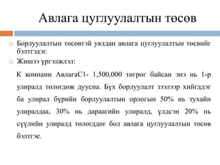 Авлага цуглуулалтын төсөв
 Борлуулалтын төсөвтэй уялдан авлага цуглуулалтын төсвийг
бэлтгэдэг.
 Жишээ үргэлжлэл:
К компани АвлагаС1- 1,500,000 төгрөг байсан энэ нь 1-р
улиралд төлөгдөж дуусна. Бүх борлуулалт зээлээр хийгддэг
ба улирал бүрийн борлуулалтын орлогын 50% нь тухайн
улиралдаа, 30% нь дараагийн улиралд, үлдсэн 20% нь
сүүлийн улиралд төлөгддөг бол авлага цуглуулалтын төсөв
бэлтгэе.
 