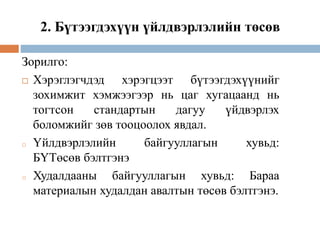 2. Бүтээгдэхүүн үйлдвэрлэлийн төсөв
Зорилго:
 Хэрэглэгчдэд хэрэгцээт бүтээгдэхүүнийг
зохимжит хэмжээгээр нь цаг хугацаанд нь
тогтсон стандартын дагуу үйдвэрлэх
боломжийг зөв тооцоолох явдал.
o Үйлдвэрлэлийн байгууллагын хувьд:
БҮТөсөв бэлтгэнэ
o Худалдааны байгууллагын хувьд: Бараа
материалын худалдан авалтын төсөв бэлтгэнэ.
 