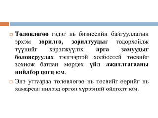  Төлөвлөгөө гэдэг нь бизнесийн байгууллагын
эрхэм зорилго, зорилтуудыг тодорхойлж
түүнийг хэрэгжүүлэх арга замуудыг
боловсруулах тэдгээртэй холбоотой төсвийг
зохиож батлан мөрдөх үйл ажиллгагааны
нийлбэр цогц юм.
 Энэ утгаараа төлөвлөгөө нь төсвийг өөрийг нь
хамарсан нилээд өргөн хүрээний ойлголт юм.
 