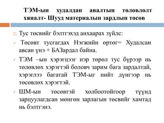 ТЭМ-ын худалдан авалтын төлөвлөлт
хяналт- Шууд материалын зардлын төсөв
 Тус төсвийг бэлтгэхэд анхаарах зүйлс:
 Төсөвт тусгагдах Нэгжийн өртөг= Худалсан
авсан үнэ + БАЗардал байна.
 ТЭМ –ын хэрэгцээг нэр төрөл тус бүрээр нь
төлөвлөх хэрэгтэй боловч зарим бага зардалтай,
хэрэглээ багатай ТЭМ-ыг нийт дүнгээр нь
төсөвлөх хэрэгтэй.
 ШМ-ын төсөвтэй холбоотойгоор түүнд
зарцуулагдсан мөнгөн зарлагын төсвийг хамтад
нь бэлтгэнэ.
 