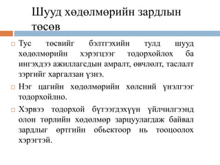 Шууд хөдөлмөрийн зардлын
төсөв
 Тус төсвийг бэлтгэхийн тулд шууд
хөдөлмөрийн хэрэгцээг тодорхойлох ба
ингэхдээ ажиллагсдын амралт, өвчлөлт, таслалт
зэргийг харгалзан үзнэ.
 Нэг цагийн хөдөлмөрийн хөлсний үнэлгээг
тодорхойлно.
 Хэрвээ тодорхой бүтээгдэхүүн үйлчилгээнд
олон төрлийн хөдөлмөр зарцуулагдаж байвал
зардлыг өртгийн обьектоор нь тооцоолох
хэрэгтэй.
 