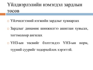 Үйлдвэрлэлийн нэмэгдэл зардлын
төсөв
 Үйлчилгээний нэгжийн зардлыг хувиарлах
 Зардлыг динамик шинжилгээ ашиглан хувьсах,
тогтмолоор ангилах
 ҮНЗ-ын төсвийг бэлтгэхдээ ҮНЗ-ын норм,
түүний суурийг тодорхойлох хэрэгтэй.
 